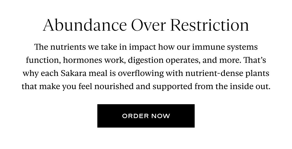 Abundance Over Restriction: The nutrients we take in impact how our immune systems function, hormones work, digestion operates, and more. That’s why each Sakara meal is overflowing with nutrient-dense plants that make you feel nourished and supported from the inside out.