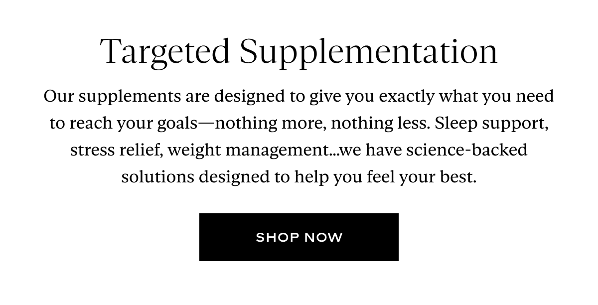 Targeted Supplementation: Our supplements are designed to give you exactly what you need to reach your goals—nothing more, nothing less. Sleep support, stress relief, weight management…we have science-backed solutions designed to help you feel your best.