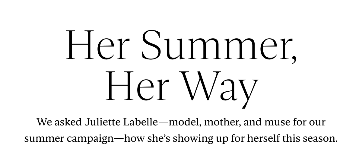 Her Summer, Her Way: We asked Juliette Labelle—model, mother, and muse for our summer campaign—how she’s showing up for herself this season.