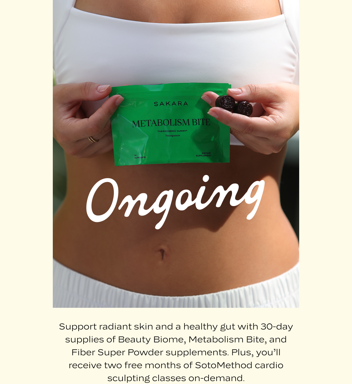 Ongoing: Support radiant skin and a healthy gut with 30-day supplies of Beauty Biome, Metabolism Bite, and Fiber Super Powder supplements. Plus, you’ll receive two free months of SotoMethod cardio sculpting classes on-demand.