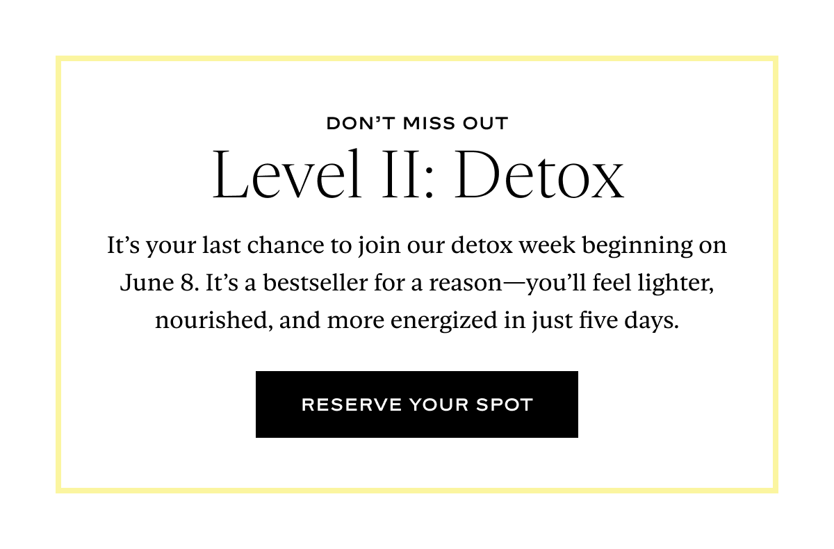 Level II: Detox: It’s your last chance to join our detox week beginning on June 8. It’s a bestseller for a reason—you’ll feel lighter, nourished, and more energized in just five days..