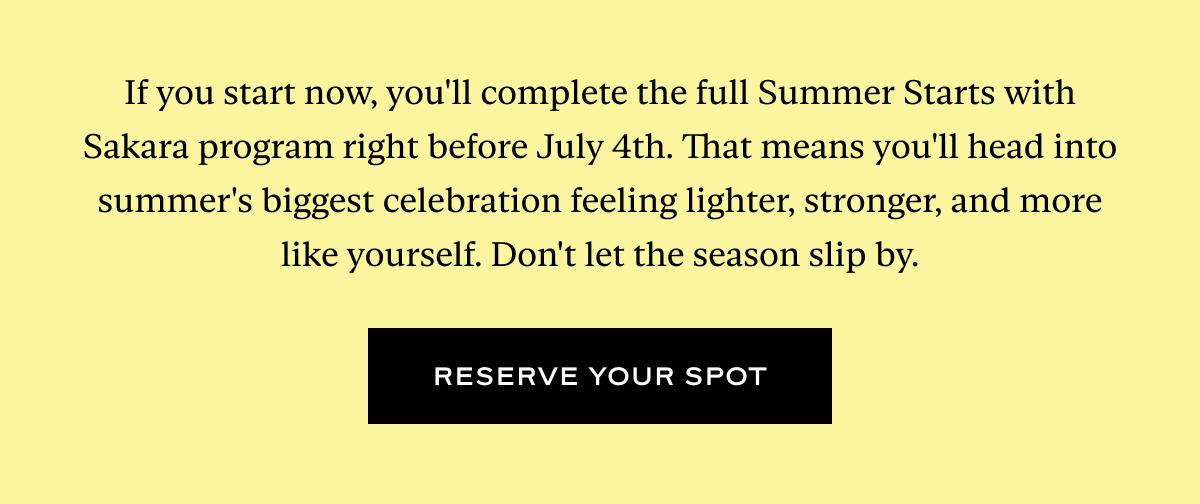 If you start now, you'll complete the full Summer Starts with Sakara program right before July 4th. That means you'll head into summer's biggest celebration feeling lighter, stronger, and more like yourself. Don't let the season slip by.