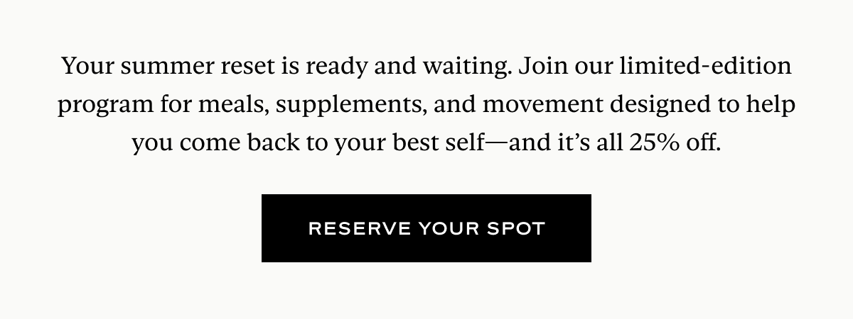 Your summer reset is ready and waiting. Join our limited-edition program for meals, supplements, and movement designed to help you come back to your best self—and it’s all 25% off.