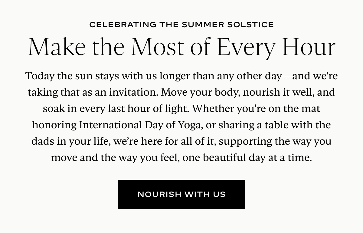 Make the Most of Every Hour: Today the sun stays with us longer than any other day—and we're taking that as an invitation. Move your body, nourish it well, and soak in every last hour of light. Whether you're on the mat honoring International Day of Yoga, or sharing a table with the dads in your life, we’re here for all of it, supporting the way you move and the way you feel, one beautiful day at a time.