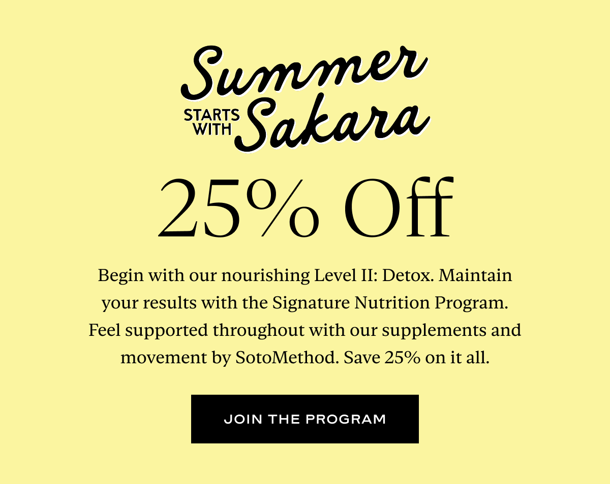 Summer Starts With Sakara, 25% Off: Begin with our nourishing Level II: Detox. Maintain your results with the Signature Nutrition Program. Feel supported throughout with our supplements and movement by SotoMethod. Save 25% on it all.