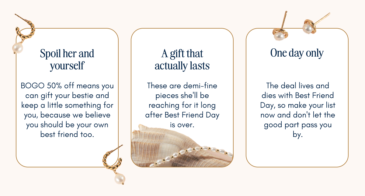 Three reasons to shop: Spoil her and yourself with BOGO 50% off. A gift that actually lasts with demi-fine pieces. One day only, the deal lives and dies with Best Friend Day.