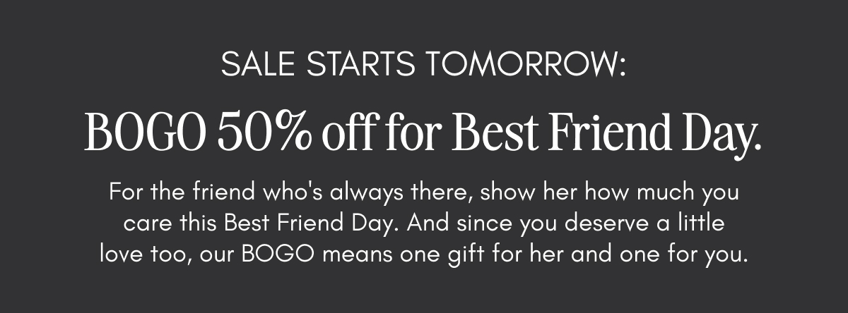 Sale starts tomorrow: BOGO 50% off for Best Friend Day. Celebrate the friend who's always there, and since you deserve a little love too, our BOGO means one gift for her and one for you.