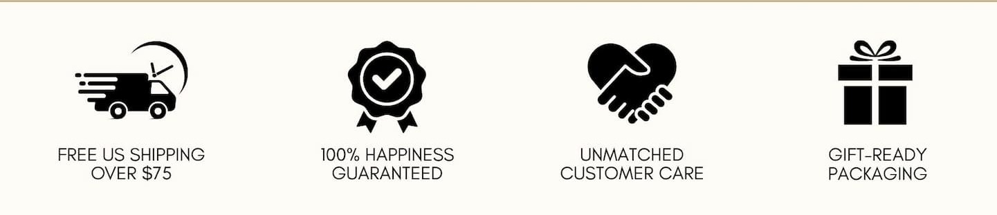 Free US shipping over $75 100% happiness guaranteed Unmatched customer care Gift-ready packaging