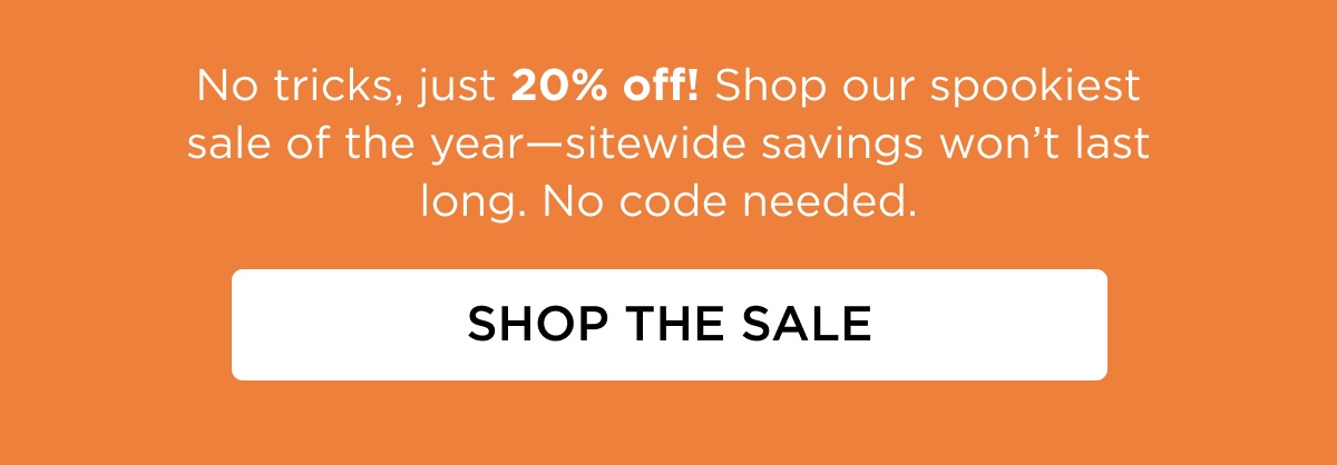 No tricks, just 20% off! Shop our spookiest sale of the year—sitewide savings won’t last long. No code needed. [SHOP THE SALE]
