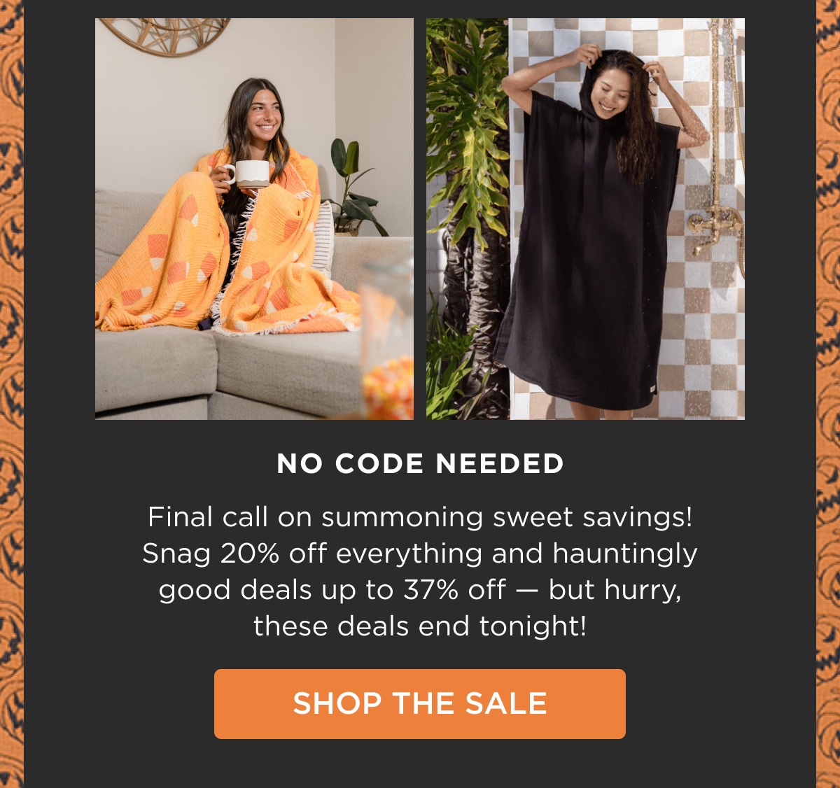 NO CODE NEEDED Final call on summoning sweet savings! Snag 20% off everything and hauntingly good deals up to 37% off — but hurry, these deals end tonight! [SHOP THE SALE]