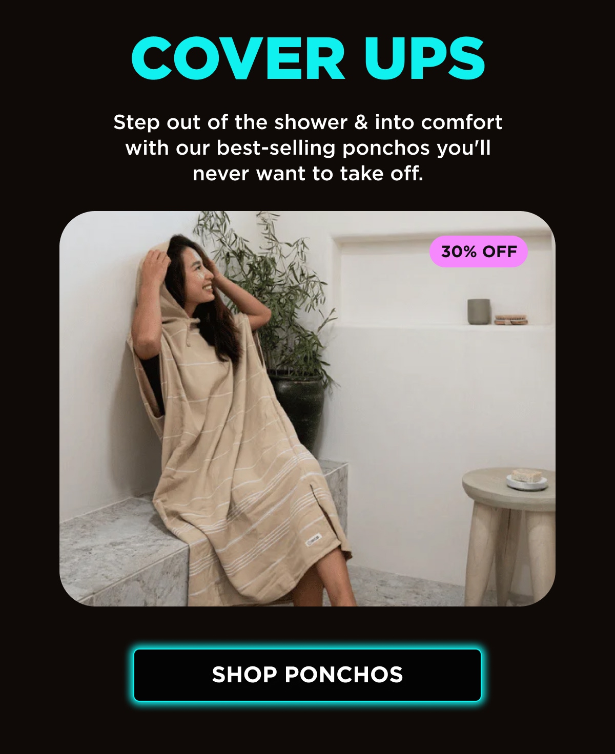 COVER UPS | Step out of the shower & into comfort with our best-selling ponchos you'll never want to take off. | 30% OFF [SHOP PONCHOS]