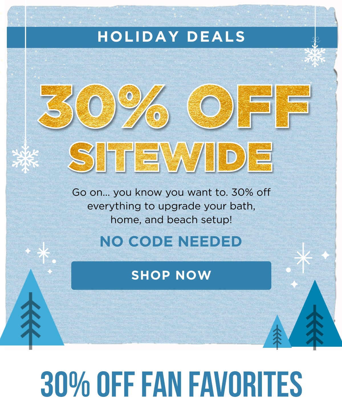 HOLIDAY DEALS 30% OFF SITEWIDE Go on... you know you want to. 30% off everything to upgrade your bath, home, and beach setup! NO CODE NEEDED [SHOP NOW] 30% OFF FAN FAVORITES