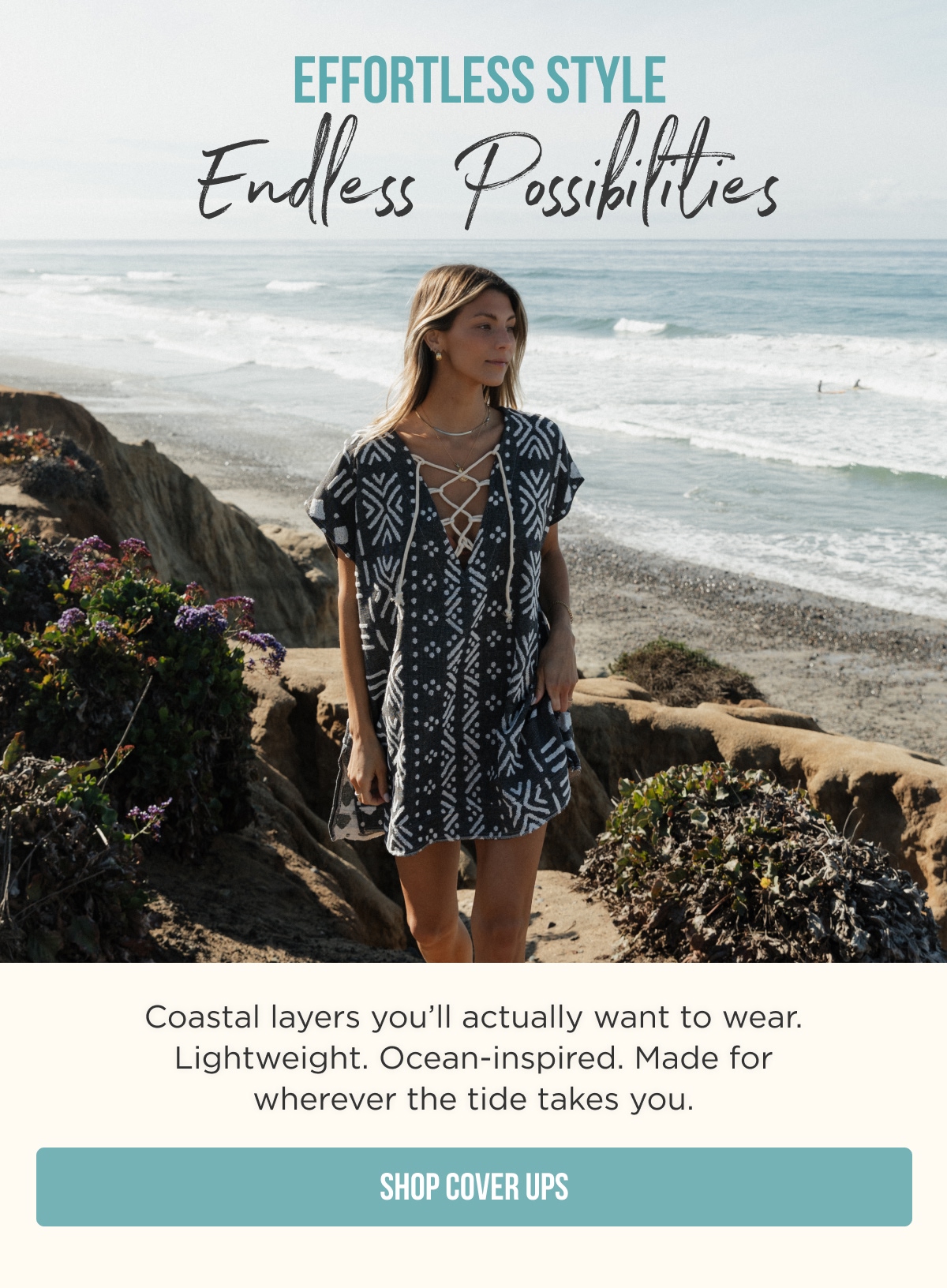 EFFORTLESS STYLE Endless Possibilities  Coastal layers you’ll actually want to wear. Lightweight. Ocean-inspired. Made for wherever the tide takes you.  [SHOP COVER UPS]