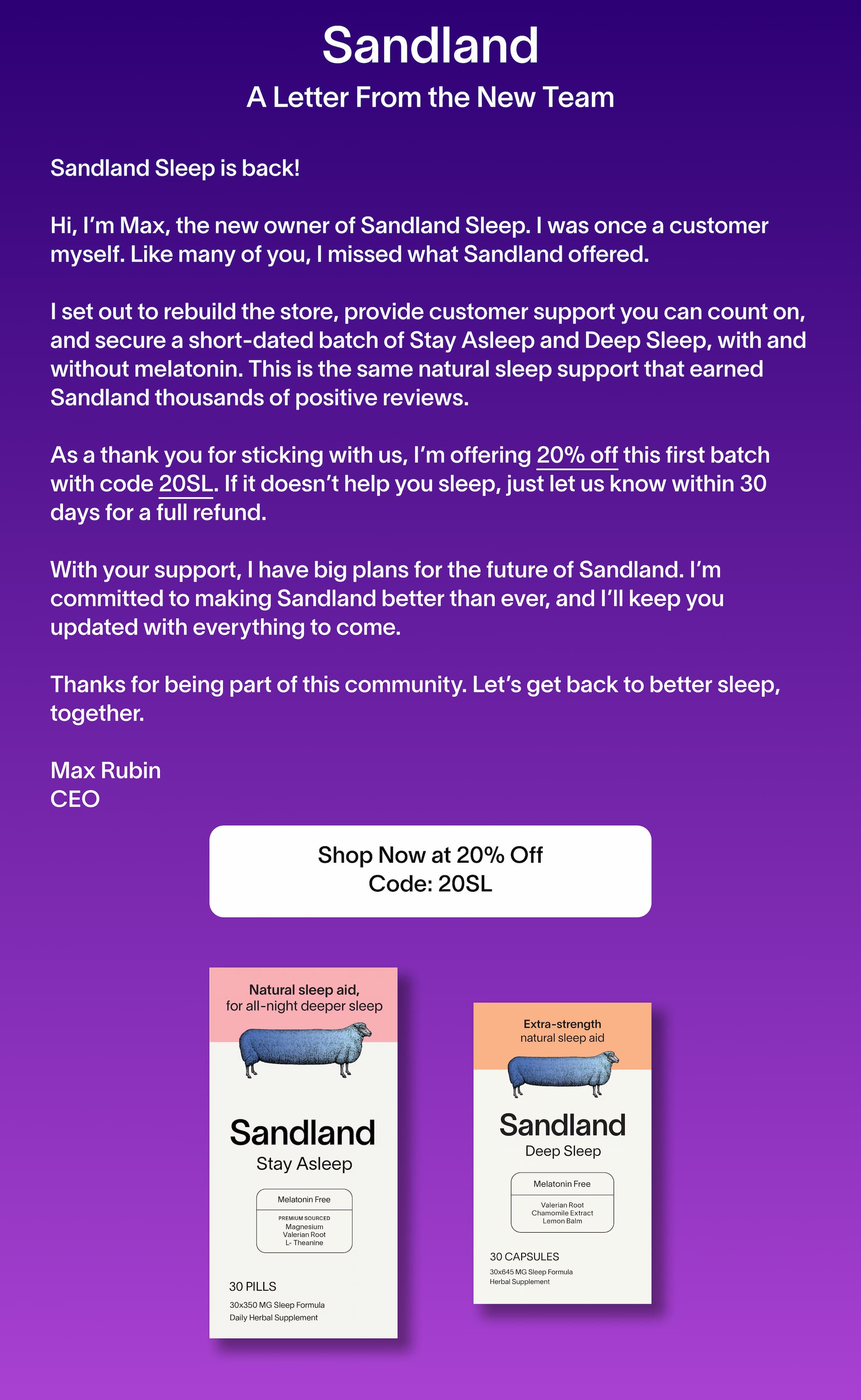 Sandland Sleep is back!  Hi, I’m Max, the new owner of Sandland Sleep. I was once a customer myself. Like many of you, I missed what Sandland offered.   I set out to rebuild the store, provide customer support you can count on, and secure a short-dated batch of Stay Asleep and Deep Sleep, with and without melatonin. This is the same natural sleep support that earned Sandland thousands of positive reviews.  As a thank you for sticking with us, I’m offering 20% off this first batch with code 20SL. If it doesn’t help you sleep, just let us know within 30 days for a full refund.  With your support, I have big plans for the future of Sandland. I’m committed to making Sandland better than ever, and I’ll keep you updated with everything to come.  Thanks for being part of this community. Let’s get back to better sleep, together.  Max Rubin CEO