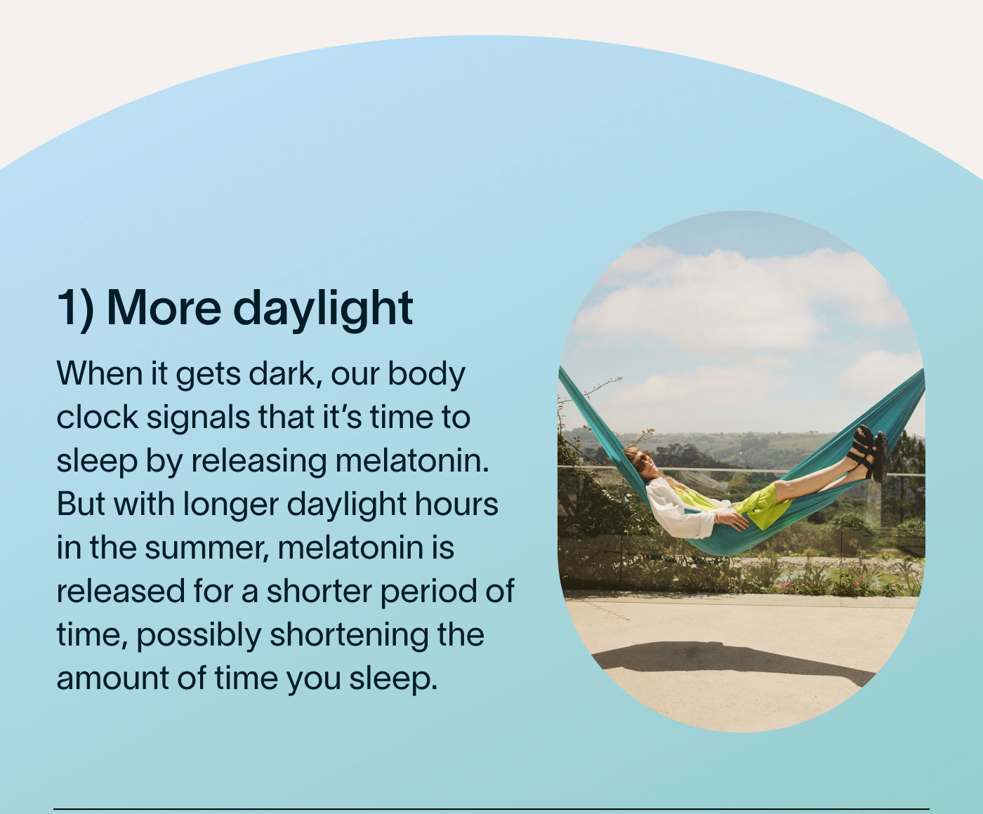 1) More daylight When it gets dark, our body clock signals that it's time to sleep by releasing melatonin. But with longer daylight hours in the summer, melatonin is released for a shorter period of time, possibly shortening the amount of time you sleep.
