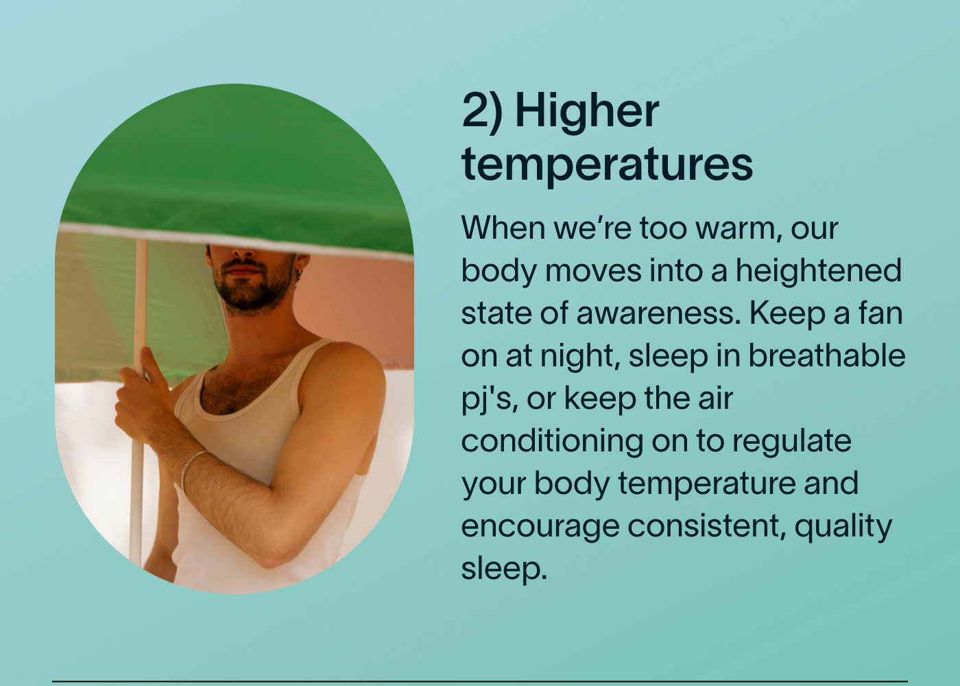 2) Higher temperatures When we're too warm, our body moves into a heightened state of awareness. Keep a fan on at night, sleep in breathable pj's, or keep the air conditioning on to regulate your body temperature and encourage consistent, quality sleep.