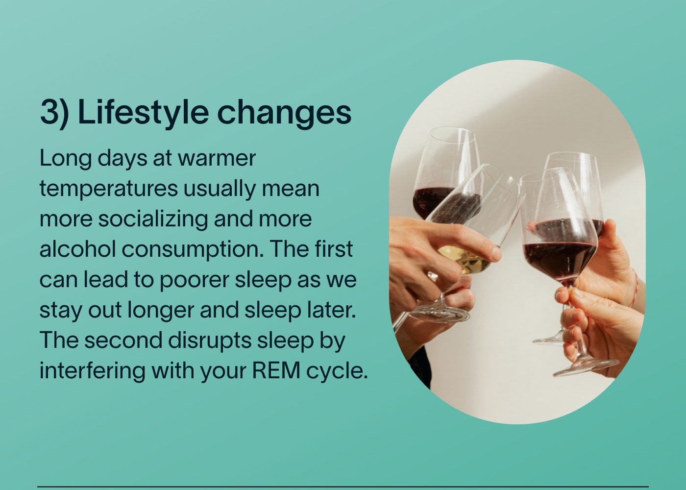 3) Lifestyle changes Long days at warmer temperatures usually mean more socializing and more alcohol consumption. The first can lead to poorer sleep as we stay out longer and sleep later. The second disrupts sleep by interfering with your REM cycle.