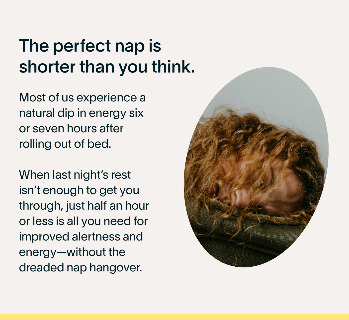 The perfect nap is shorter than you think.  Most of us experience a natural dip in energy six or seven hours after rolling out of bed. When last night’s rest isn’t enough to get you through, just half an hour or less is all you need for improved alertness and energy—without the dreaded nap hangover. 