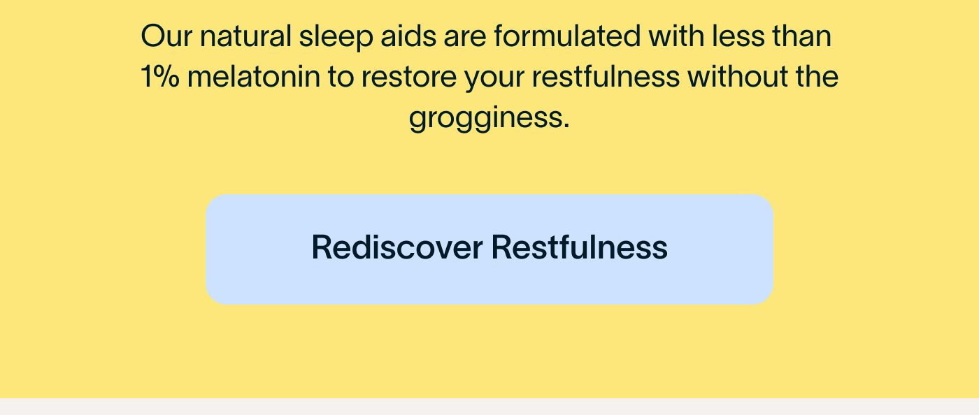 our natural sleep aids are formulated with less than 1% melatonin, to restore your restfulness without the grogginess. Rediscover Restfulness.