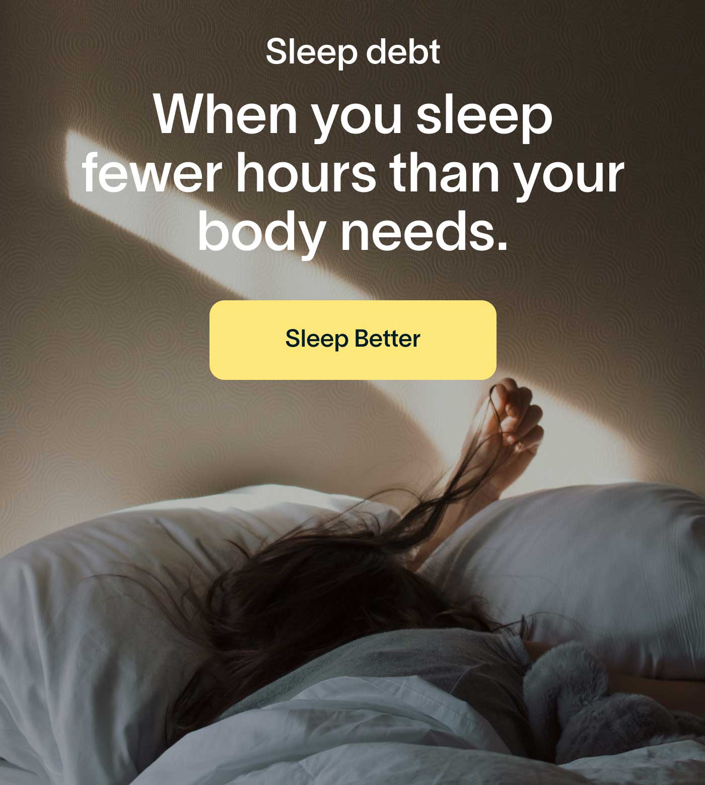 Sleep debt When you sleep fewer hours than your body needs. -- Sleep Better