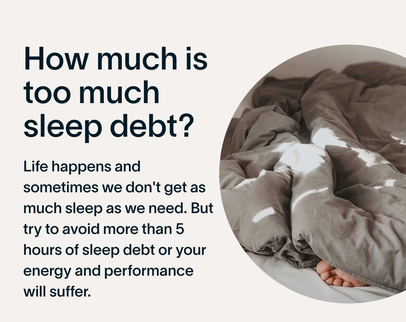 How much is too much sleep debt? Life happens and sometimes we don't get as much sleep as we need. But try to avoid more than 5 hours of sleep debt or your energy and performance will suffer.