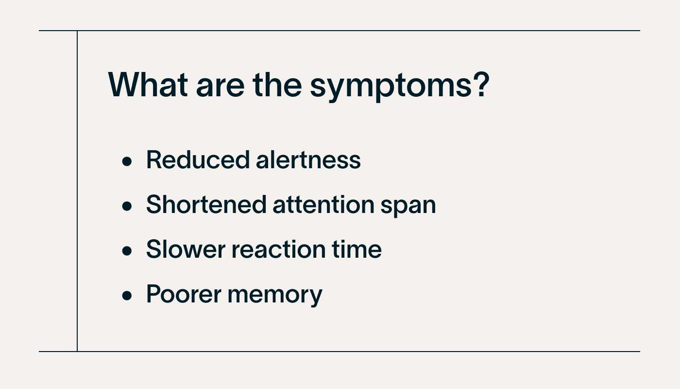 What are the symptoms? • Reduced alertness • Shortened attention span • Slower reaction time • Poorer memory