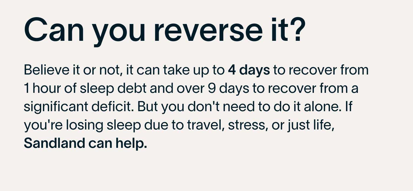Can you reverse it? Believe it or not, it can take up to 4 days to recover from 1 hour of sleep debt and over 9 days to recover from a significant deficit. But you don't need to do it alone. If you're losing sleep due to travel, stress, or just life, Sandland can help.