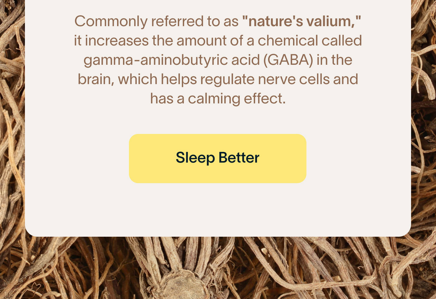Commonly referred to as "nature's valium," it increases the amount of a chemical called gamma-aminobutyric acid (GABA) in the brain, which helps regulate nerve cells and has a calming effect. -- Sleep Better