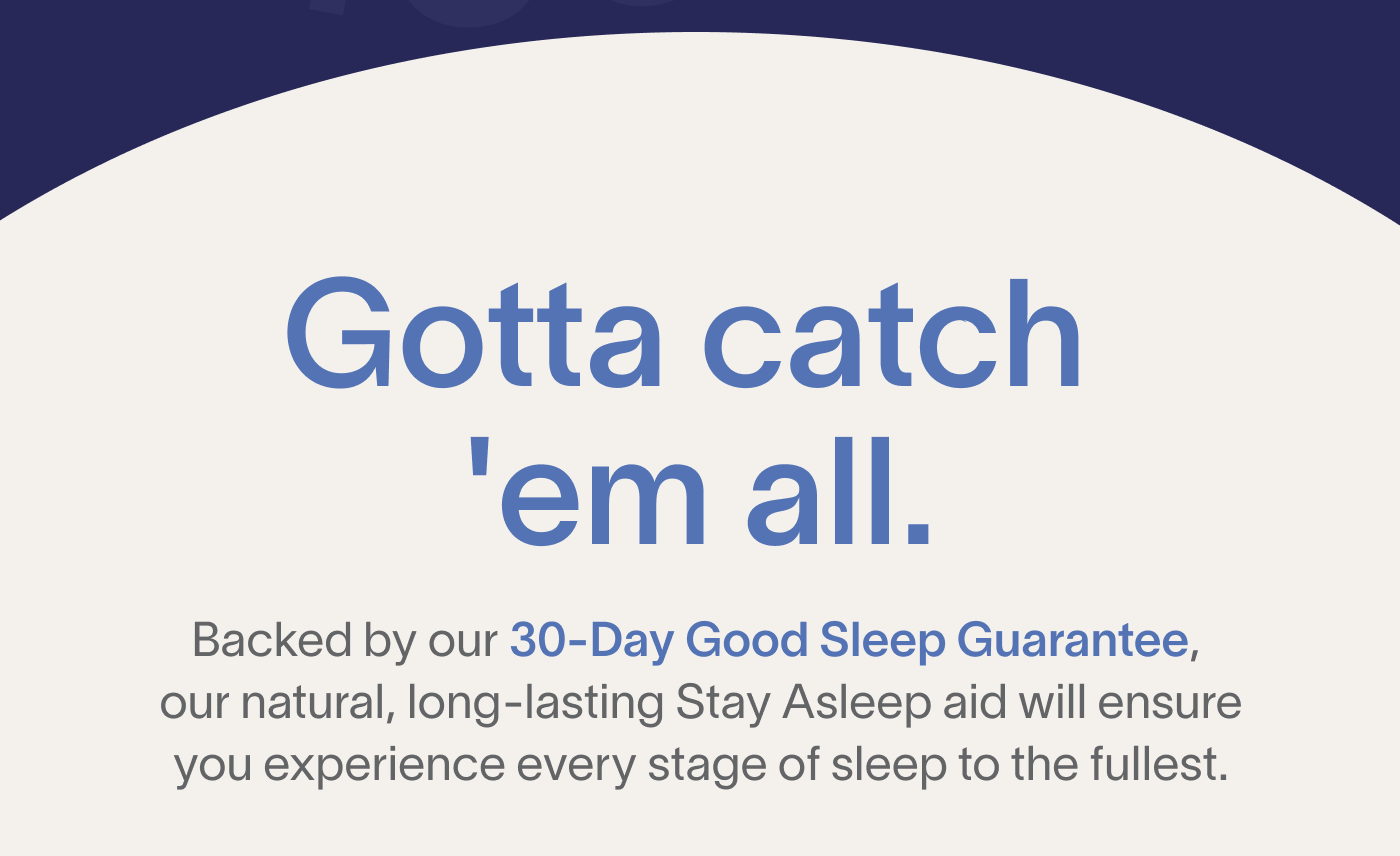 Gotta catch 'em all. Backed by our 30-Day Good Sleep Guarantee, our natural, long-lasting Stay Asleep aid will ensure you experience every stage of sleep to the fullest.