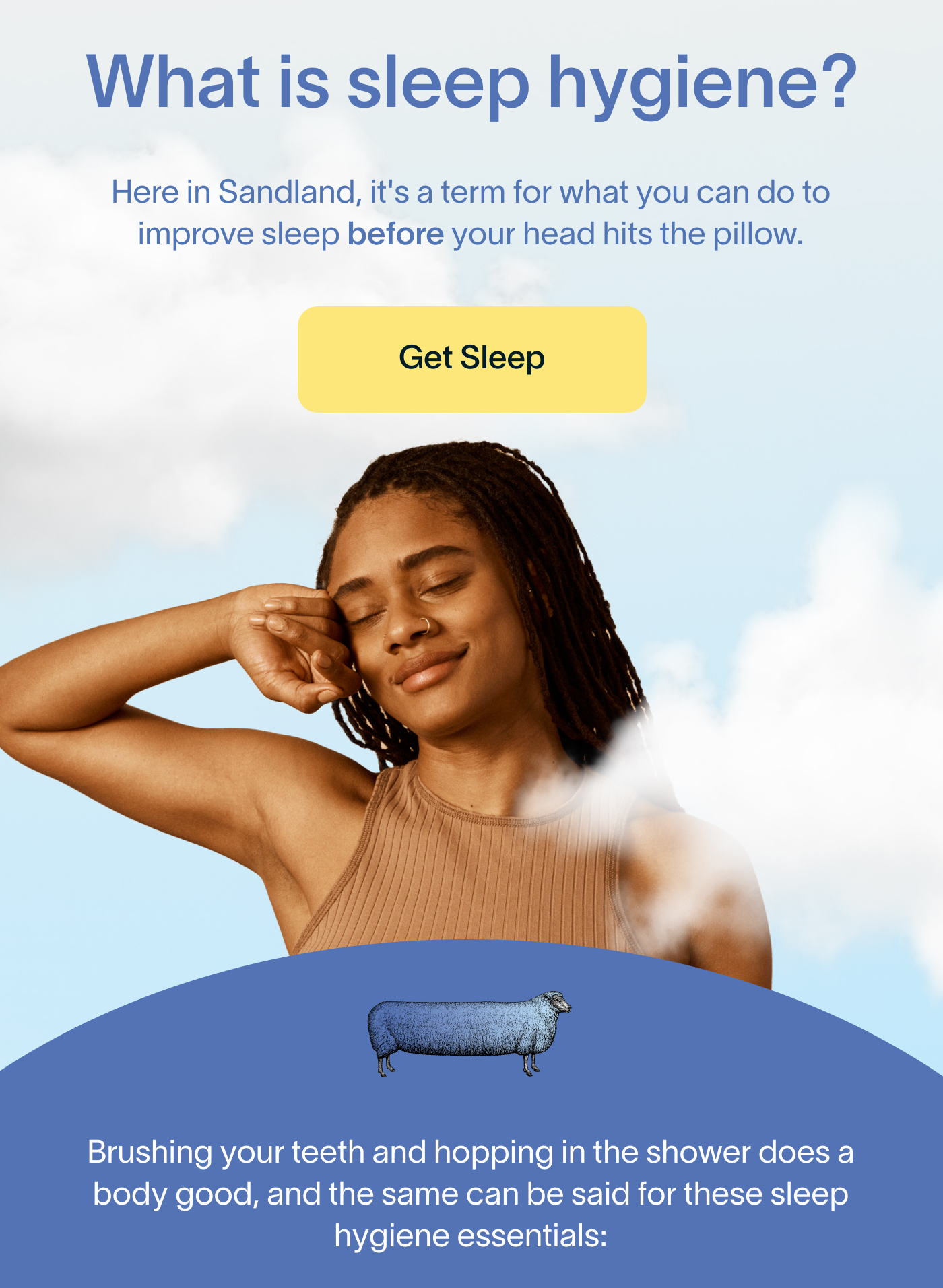 What is sleep hygiene? Here in Sandland, it's a term for what you can do to improve sleep before your head hits the pillow. Get Sleep. Brushing your teeth and hopping in the shower does a body good, and the same can be said for these sleep hygiene essentials:
