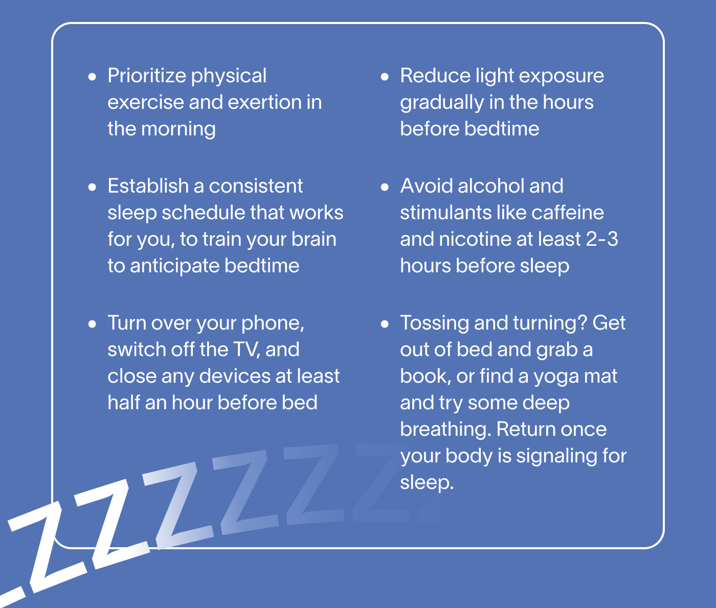 - Prioritize physical exercise and exertion in the morning -Establish a consistent sleep schedule that works for you, to train your brain to anticipate bedtime -Turn over your phone, switch off the TV, and close any devices at least half an hour before bed -Reduce light exposure gradually in the hours before bedtime -Avoid alcohol and stimulants like caffeine and nicotine at least 2-3 hours before sleep -Tossing and turning? Get out of bed and grab a book, or find a yoga mat and try some deep breathing. Return once your body is signaling for sleep.
