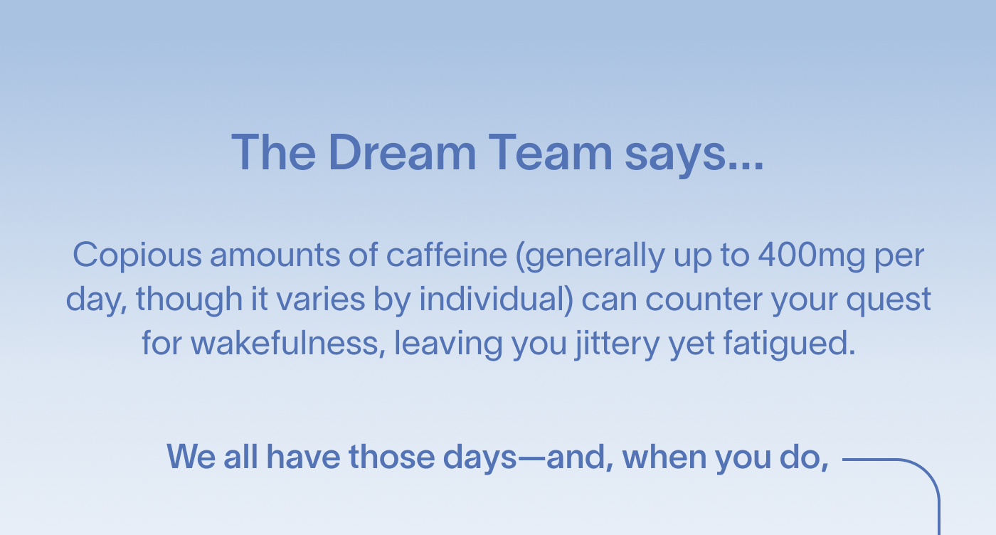 The Dream Team says... Copious amounts of caffeine (generally up to 400mg per day, though it varies by individual) can counter your quest for wakefulness, leaving you jittery yet fatigued. We all have those days—and, when you do,