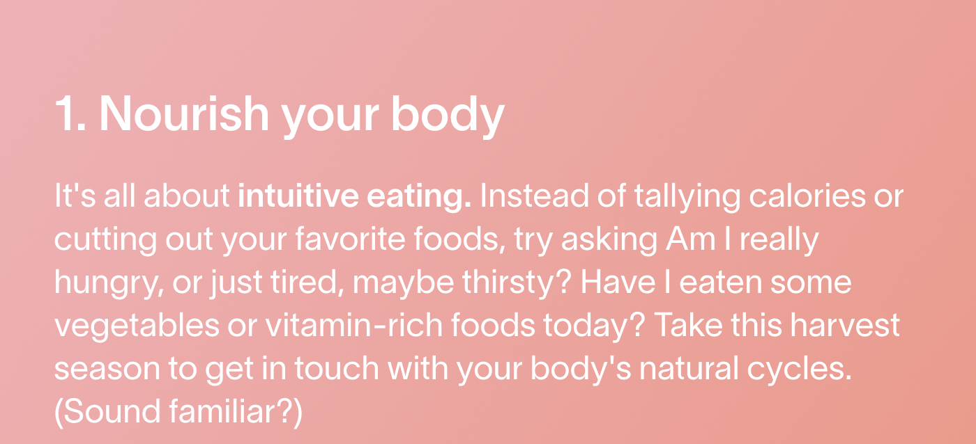 1. Nourish your body It's all about intuitive eating. Instead of tallying calories or cutting out your favorite foods, try asking Am I really hungry, or just tired, maybe thirsty? Have I eaten some vegetables or vitamin-rich foods today? Take this harvest season to get in touch with your body's natural cycles. (Sound familiar?)