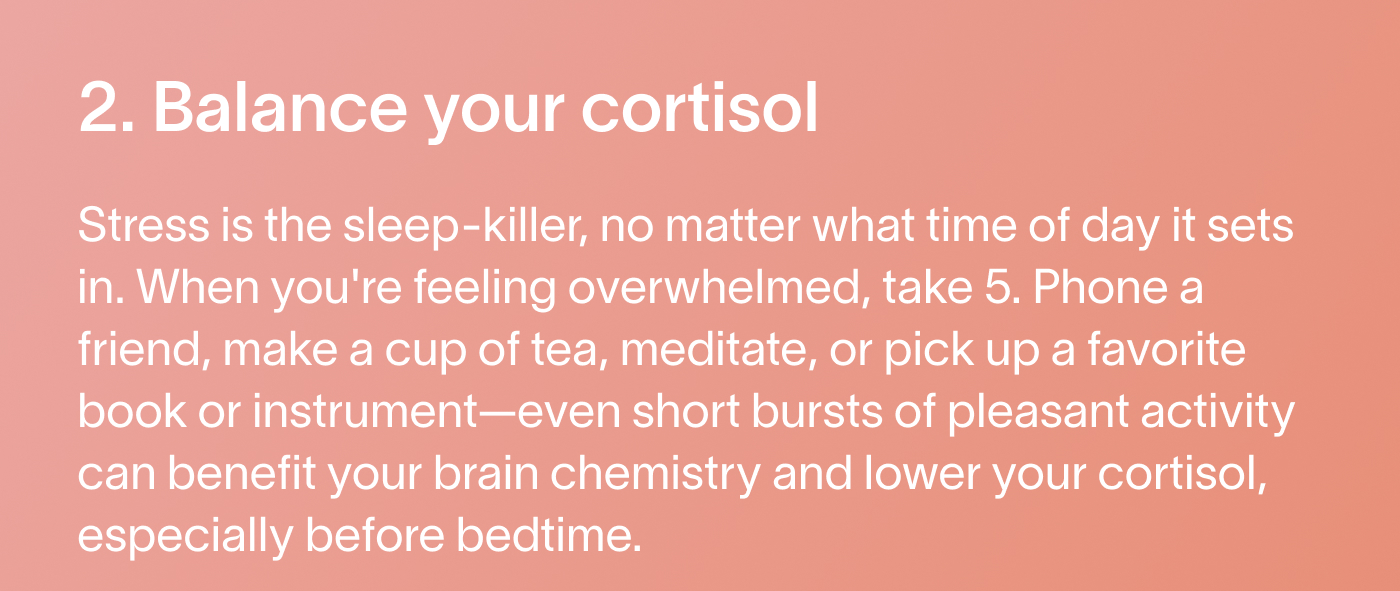 2. Balance your cortisol Stress is the sleep-killer, no matter what time of day it sets in. When you're feeling overwhelmed, take 5. Phone a friend, make a cup of tea, meditate, or pick up a favorite book or instrument—even short bursts of pleasant activity can benefit your brain chemistry and lower your cortisol, especially before bedtime.