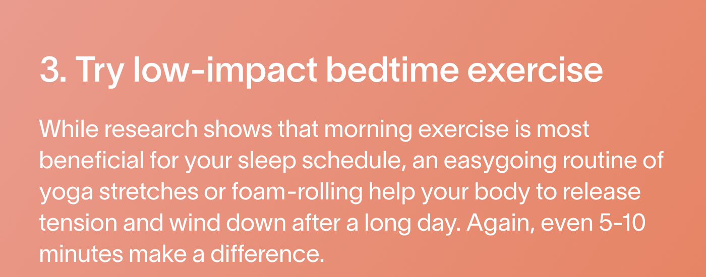 3. Try low-impact bedtime exercise While research shows that morning exercise is most beneficial for your sleep schedule, an easygoing routine of yoga stretches or foam-rolling help your body to release tension and wind down after a long day. Again, even 5-10 minutes make a difference.