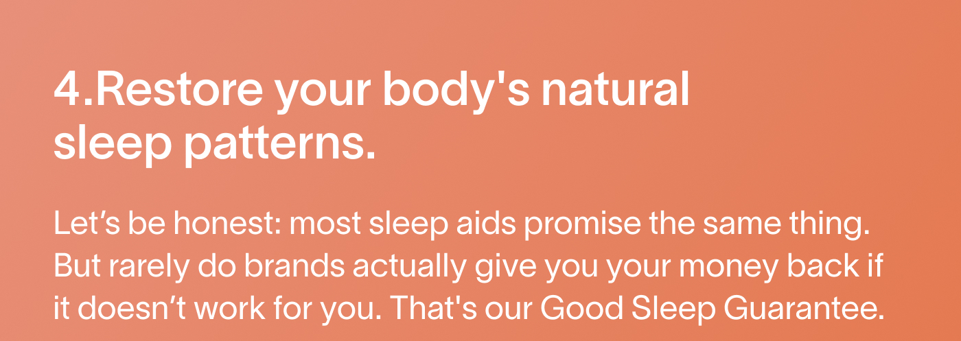 4. Restore your body's natural sleep patterns. Let’s be honest: most sleep aids promise the same thing. But rarely do brands actually give you your money back if it doesn’t work for you. That's our Good Sleep Guarantee.