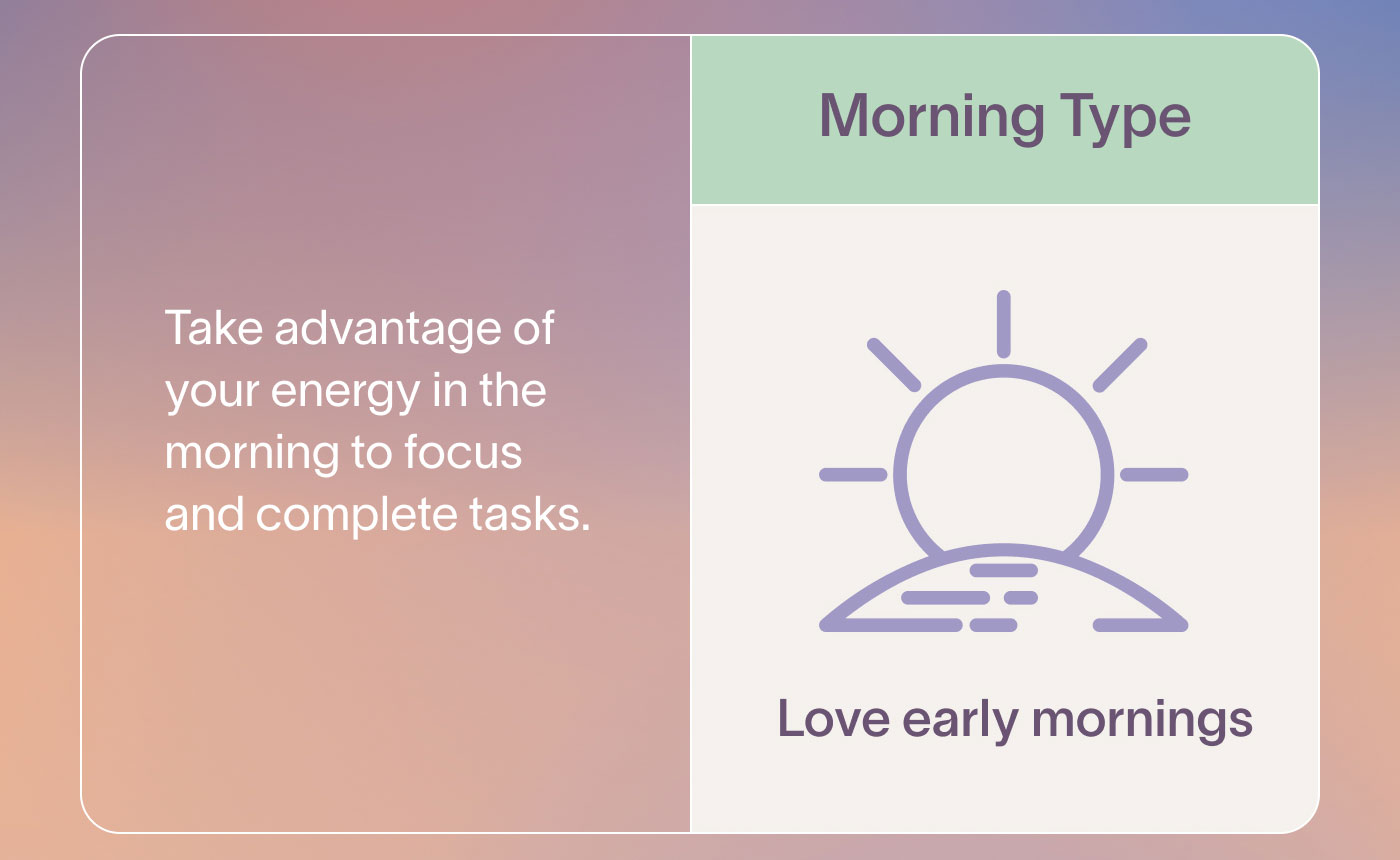 Morning Type Love early mornings  Take advantage of your energy in the morning to focus and complete tasks.