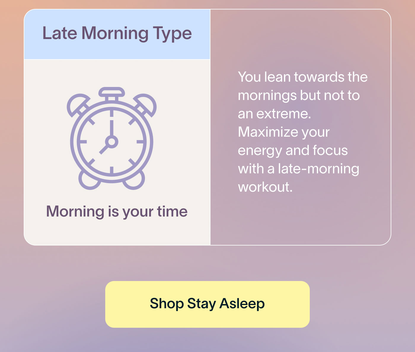 Late Morning Type Morning is your time  You lean towards the mornings but not to an extreme. Maximize your energy and focus with a late-morning workout.