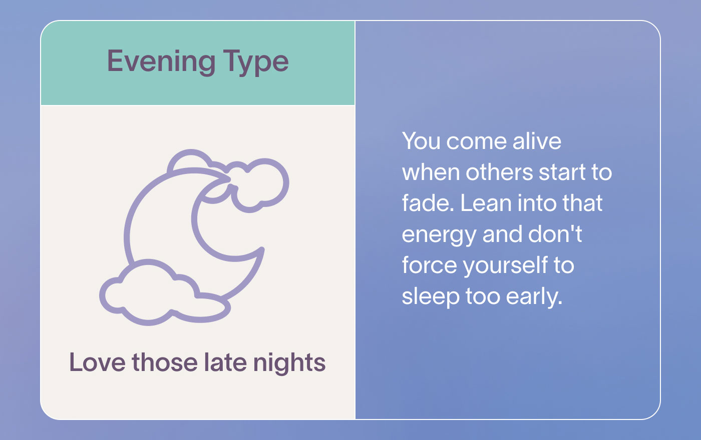 Evening Type Love those late nights  You come alive when others start to fade. Lean into that energy and don't force yourself to sleep too early.