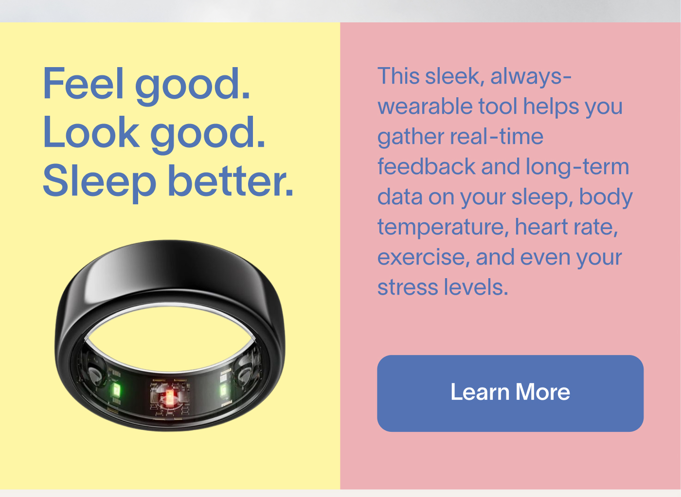 Feel good. Look good. Sleep better. This sleek, always-wearable tool helps you gather real-time feedback and long-term data on your sleep, body temperature, heart rate, exercise, and even your stress levels. Learn More.