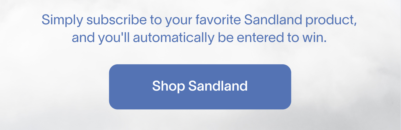 Simply subscribe to your favorite Sandland product, and you'll automatically be entered to win. Shop Sandland.