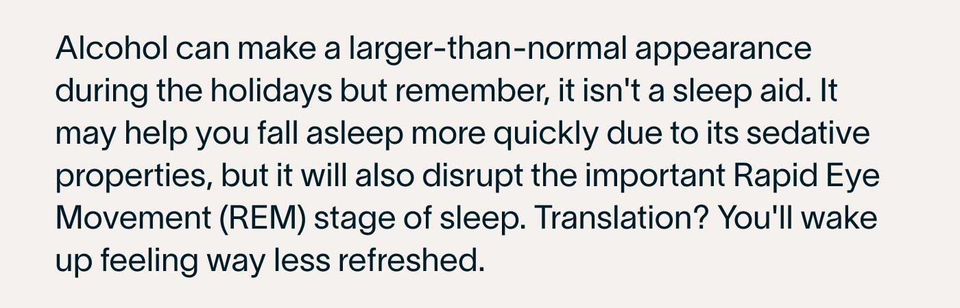 Alcohol can make a larger-than-normal appearance during the holidays but remember, it isn't a sleep aid. It may help you fall asleep more quickly due to its sedative properties, but it will also disrupt the important Rapid Eye Movement (REM) stage of sleep. Translation? You'll wake up feeling way less refreshed.