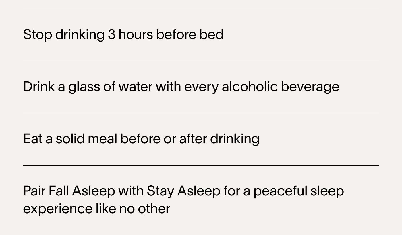 ⚈ Stop drinking 3 hours before bed ⚈ Drink a glass of water with every alcoholic beverage ⚈ Eat a solid meal before or after drinking ⚈ Pair Fall Asleep with Stay Asleep for a peaceful sleep experience like no other