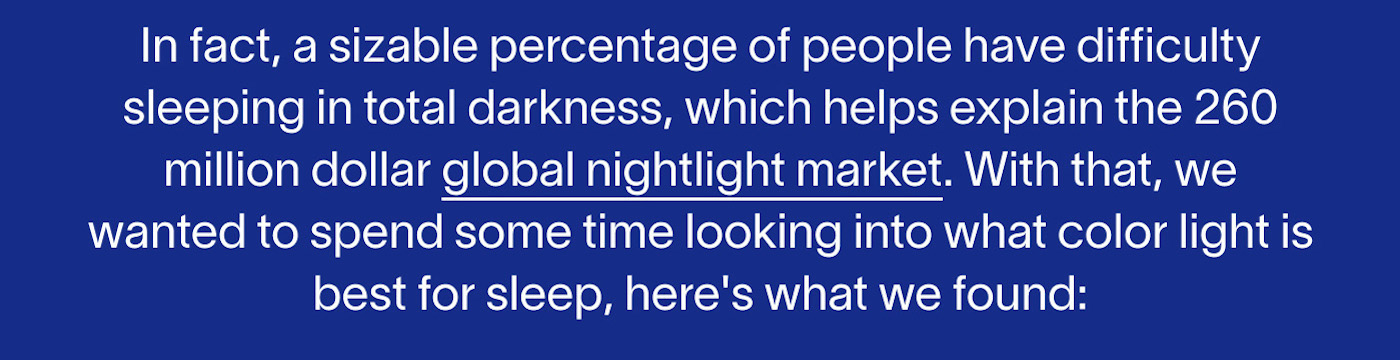 In fact, a sizable percentage of people have difficulty sleeping in total darkness, which helps explain the 260 million dollar global nightlight market. With that, we wanted to spend some time looking into what color light is best for sleep, here's what we found: