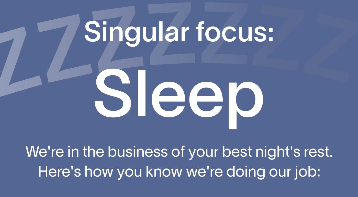  Singular focus: sleep. We're in the business of your best night's rest. Here's how you know we're doing our job: