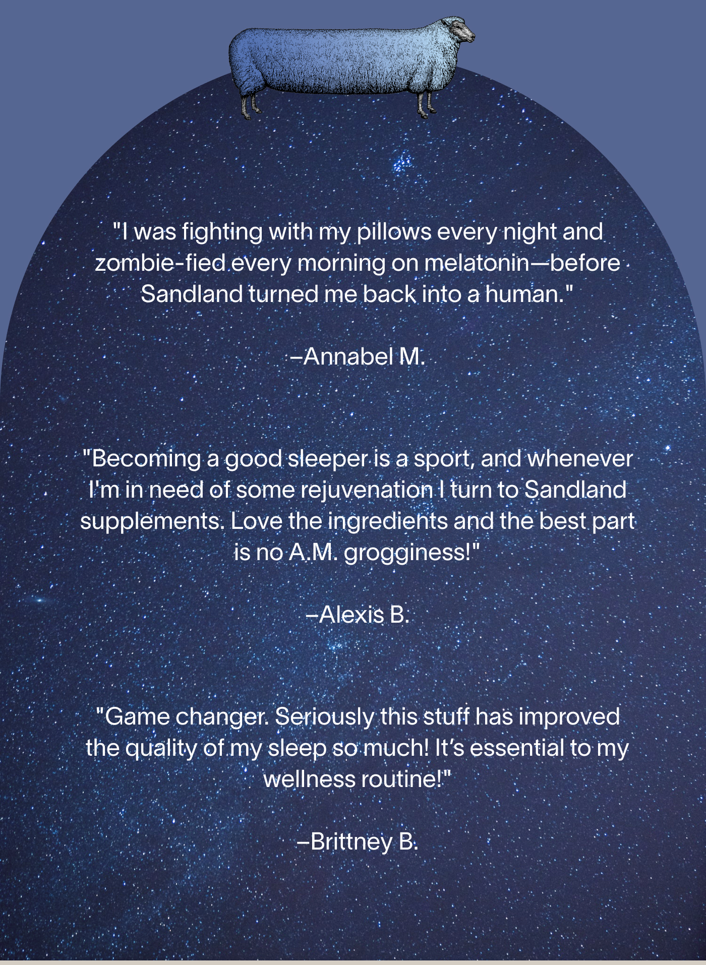 "I was fighting with my pillows every night and zombie-fied every morning on melatonin—before Sandland turned me back into a human." -Annabel M.  "Becoming a good sleeper is a sport, and whenever I'm in need of some rejuvenation I turn to Sandland supplements. Love the ingredients and the best part is no A.M. grogginess!" -Alexis B.  "Game changer. Seriously this stuff has improved the quality of my sleep so much! It’s essential to my wellness routine!" -Brittney B.