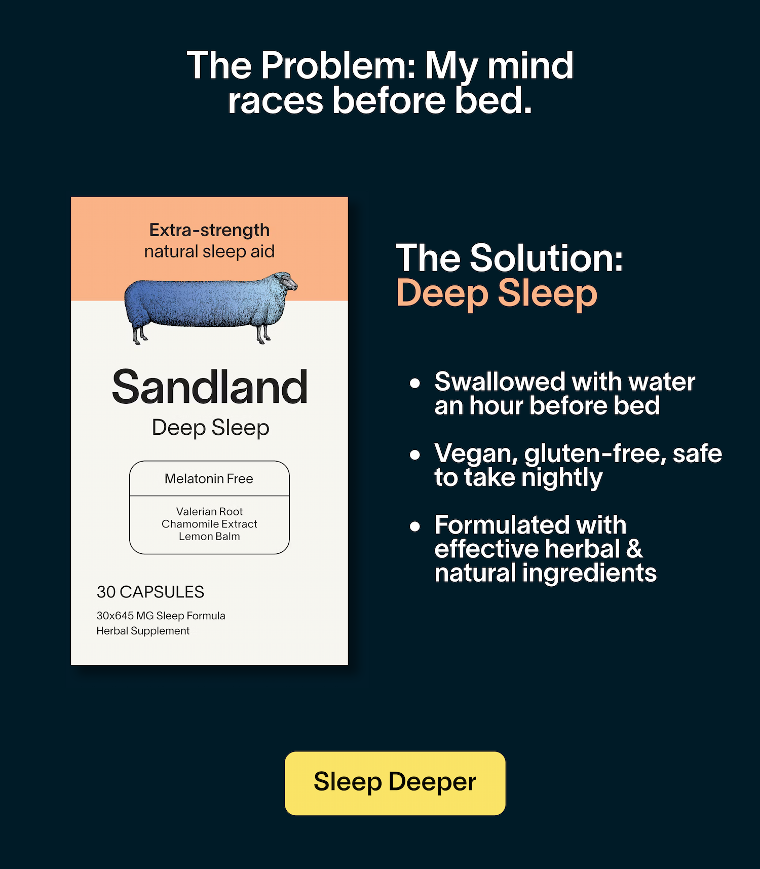 The Problem: I can’t sleep for more than an hour or two straight. The Solution: Stay Asleep Swallowed with water, for slow release & sustained rest Vegan, gluten-free, safe to take nightly Formulated with effective herbal & natural ingredients Zero melatonin.  Get Sleep