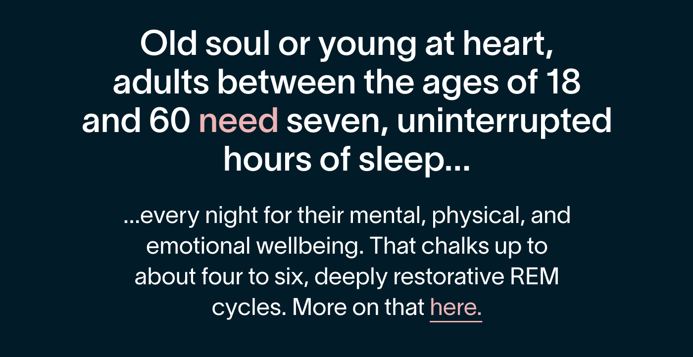Old soul or young at heart, adults between the ages of 18 and 60 need seven, uninterrupted hours of sleep every night for their mental, physical, and emotional wellbeing. That chalks up to about four to six, deeply restorative REM cycles. (More on that here