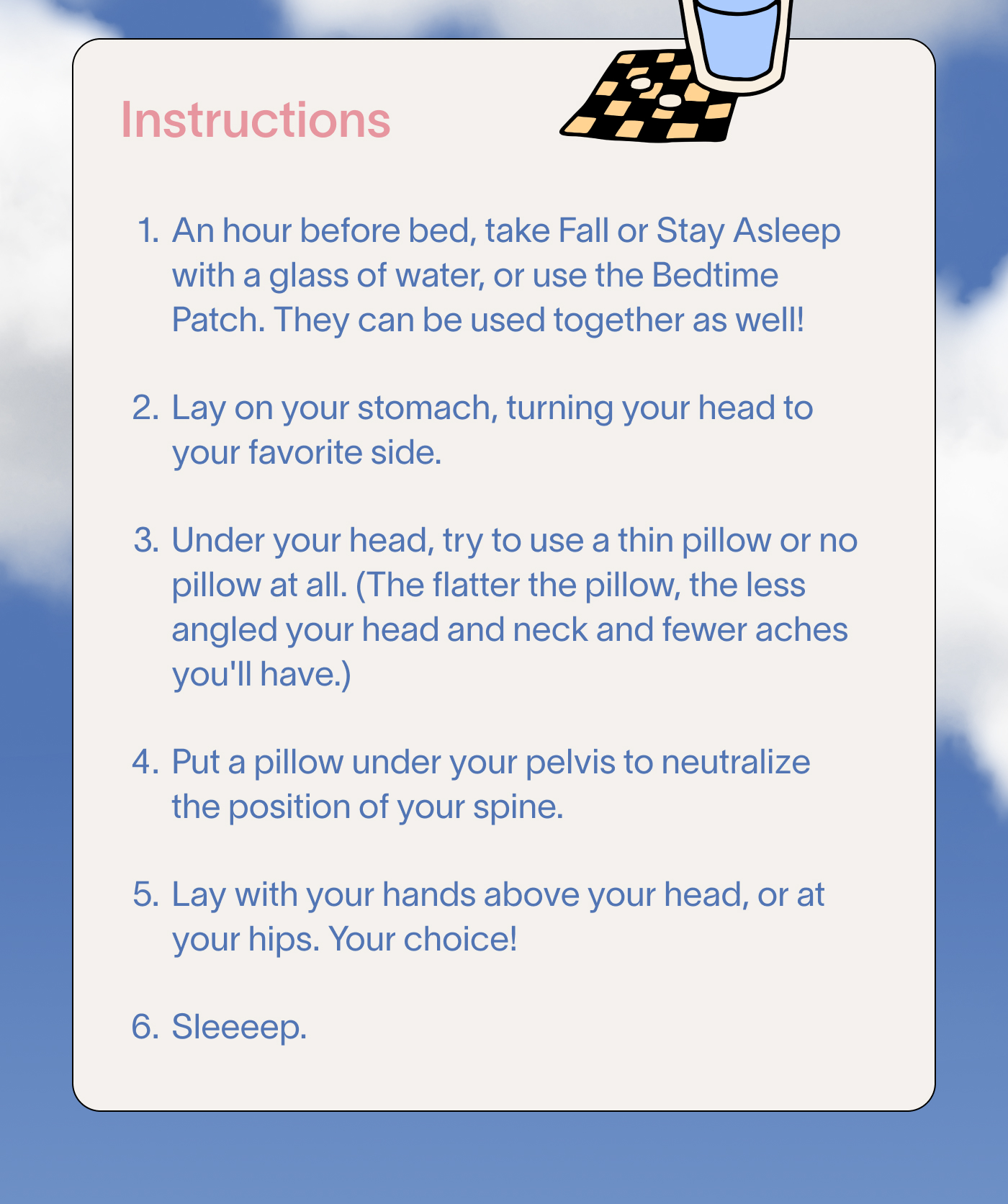 Instructions: 1. Take Stay Asleep with a full glass of water. 2. Get comfy with the fact that stomach sleeping isn't ideal, but you can follow these steps to make it better. 3. Lay on your stomach, turning your head to your favorite side. 4. Under your head, use a thin pillow or no pillow at all. (The flatter the pillow, the less angled your head and neck.) 5. Put a pillow under your pelvis to neutralize the position of your spine. 6. Lay with your hands above your head, or at your hips. Your choice! 7. Sleeeep.