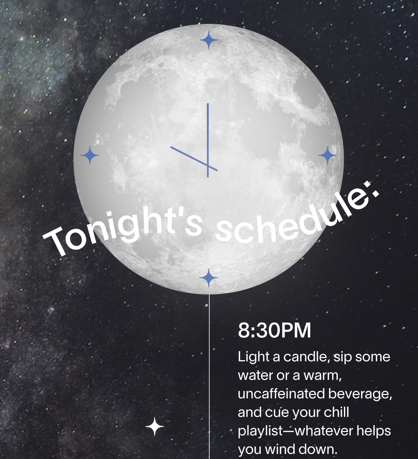 Tonight's schedule: 8:30PM Light a candle, sip some water or a warm, uncaffeinated beverage, and cue your chill playlist—whatever helps you wind down.